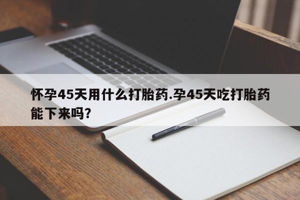 打胎药米非司酮网店,怀孕45天用什么打胎药.孕45天吃打胎药能下来吗?